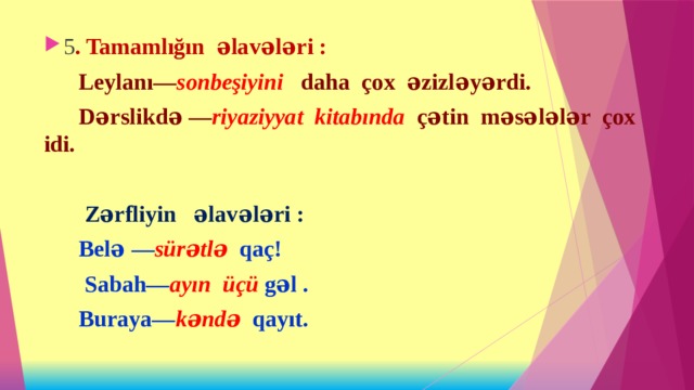 5 . Tamamlığın əlavələri :  Leylanı— sonbeşiyini daha çox əzizləyərdi.  Dərslikdə — riyaziyyat kitabında çətin məsələlər çox idi.   Zərfliyin əlavələri :  Belə — sürətlə qaç!  Sabah— ayın üçü gəl .  Buraya— kəndə qayıt. 