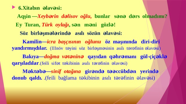  6.Xitabın əlavəsi:  Aqşin — Xeybərin dəlisov oğlu, bunlar sənə dərs olmadımı?  Ey Turan, Türk oylağı , sən məni gözlə!  Söz birləşmələrində asılı sözün əlavəsi:  Kamilin— icra başçısının oğlunu öz maşınında diri-diri yandırmışdılar. (IIInöv təyini söz birləşməsinin asılı tərəfinin əlavəsi)  Bakıya— doğma vətəninə qayıdan qəhrəmanı gül-çiçəklə qarşıladılar .(feili sifət təkibinin asılı tərəfinin əlavəsi)  Məktəbə— sinif otağına girəndə təəccübdən yerində donub qaldı. .(feili bağlama təkibinin asılı tərəfinin əlavəsi)  
