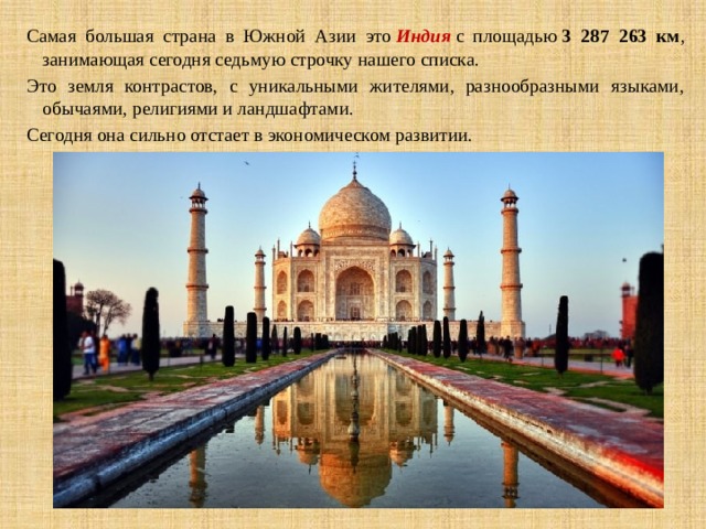 Самая большая страна в Южной Азии это  Индия  с площадью  3 287 263 км , занимающая сегодня седьмую строчку нашего списка. Это земля контрастов, с уникальными жителями, разнообразными языками, обычаями, религиями и ландшафтами. Сегодня она сильно отстает в экономическом развитии. 