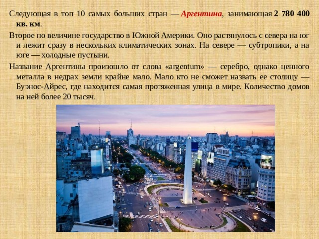 Следующая в топ 10 самых больших стран —  Аргентина , занимающая  2 780 400 кв. км . Второе по величине государство в Южной Америки. Оно растянулось с севера на юг и лежит сразу в нескольких климатических зонах. На севере — субтропики, а на юге — холодные пустыни. Название Аргентины произошло от слова «argentum» — серебро, однако ценного металла в недрах земли крайне мало. Мало кто не сможет назвать ее столицу — Буэнос-Айрес, где находится самая протяженная улица в мире. Количество домов на ней более 20 тысяч. 