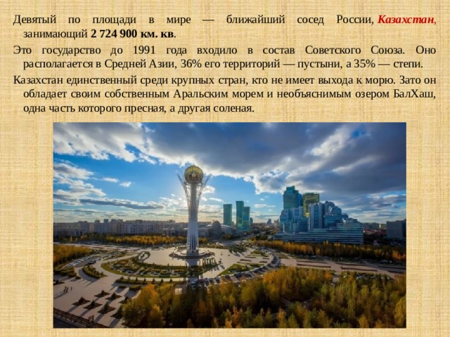 Девятый по площади в мире — ближайший сосед России,  Казахстан , занимающий  2 724 900 км. кв . Это государство до 1991 года входило в состав Советского Союза. Оно располагается в Средней Азии, 36% его территорий — пустыни, а 35% — степи. Казахстан единственный среди крупных стран, кто не имеет выхода к морю. Зато он обладает своим собственным Аральским морем и необъяснимым озером БалХаш, одна часть которого пресная, а другая соленая. 