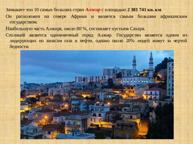 Замыкает топ 10 самых больших стран   Алжир  с площадью  2 381 741 кв. км . Он расположен на севере Африки и является самым большим африканским государством. Наибольшую часть Алжира, около 80 %, составляет пустыня Сахара. Столицей является одноименный город Алжир. Государство является одним из лидирующих по запасам газа и нефти, однако около 20% людей живут за чертой бедности. 
