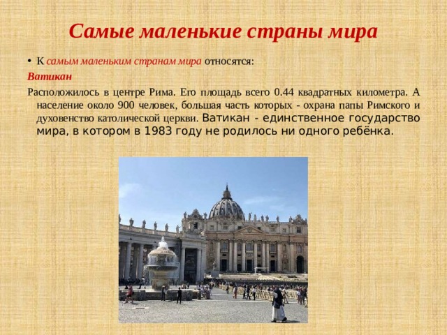 Самые маленькие страны мира К самым маленьким странам мира относятся: Ватикан Расположилось в центре Рима. Его площадь всего 0.44 квадратных километра. А население около 900 человек, большая часть которых - охрана папы Римского и духовенство католической церкви.  Ватикан - единственное государство мира, в котором в 1983 году не родилось ни одного ребёнка. 
