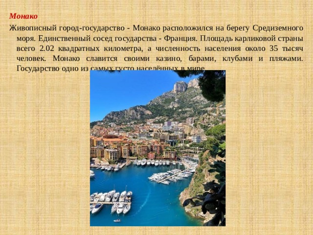 Монако Живописный город-государство - Монако расположился на берегу Средиземного моря. Единственный сосед государства - Франция. Площадь карликовой страны всего 2.02 квадратных километра, а численность населения около 35 тысяч человек. Монако славится своими казино, барами, клубами и пляжами. Государство одно из самых густо населённых в мире. 