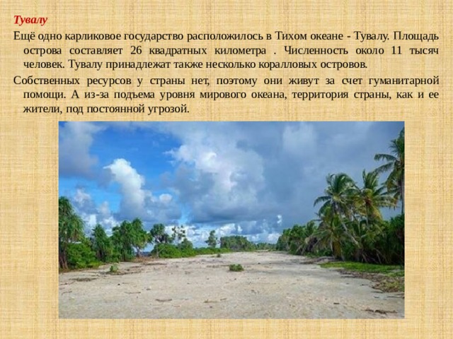 Тувалу Ещё одно карликовое государство расположилось в Тихом океане - Тувалу. Площадь острова составляет 26 квадратных километра . Численность около 11 тысяч человек. Тувалу принадлежат также несколько коралловых островов. Собственных ресурсов у страны нет, поэтому они живут за счет гуманитарной помощи. А из-за подъема уровня мирового океана, территория страны, как и ее жители, под постоянной угрозой. 
