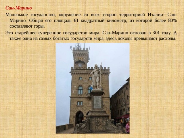 Сан-Марино Маленькое государство, окружение со всех сторон территорией Италии- Сан-Марино. Общая его площадь 61 квадратный километр, из которой более 80% составляют горы. Это старейшее суверенное государство мира. Сан-Марино основан в 301 году. А также одно из самых богатых государств мира, здесь доходы превышают расходы. 