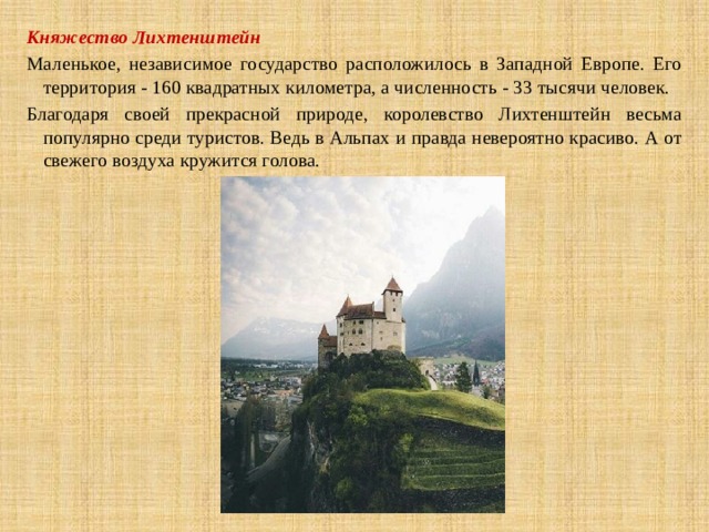 Княжество Лихтенштейн Маленькое, независимое государство расположилось в Западной Европе. Его территория - 160 квадратных километра, а численность - 33 тысячи человек. Благодаря своей прекрасной природе, королевство Лихтенштейн весьма популярно среди туристов. Ведь в Альпах и правда невероятно красиво. А от свежего воздуха кружится голова. 