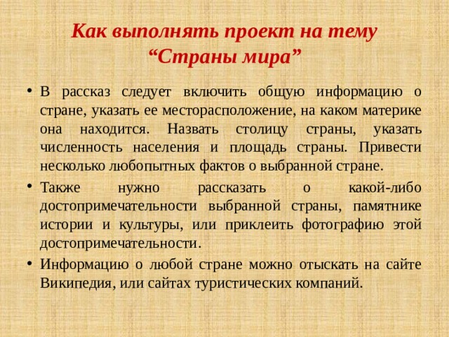 Как выполнять проект на тему “Страны мира” В рассказ следует включить общую информацию о стране, указать ее месторасположение, на каком материке она находится. Назвать столицу страны, указать численность населения и площадь страны. Привести несколько любопытных фактов о выбранной стране. Также нужно рассказать о какой-либо достопримечательности выбранной страны, памятнике истории и культуры, или приклеить фотографию этой достопримечательности. Информацию о любой стране можно отыскать на сайте Википедия, или сайтах туристических компаний. 