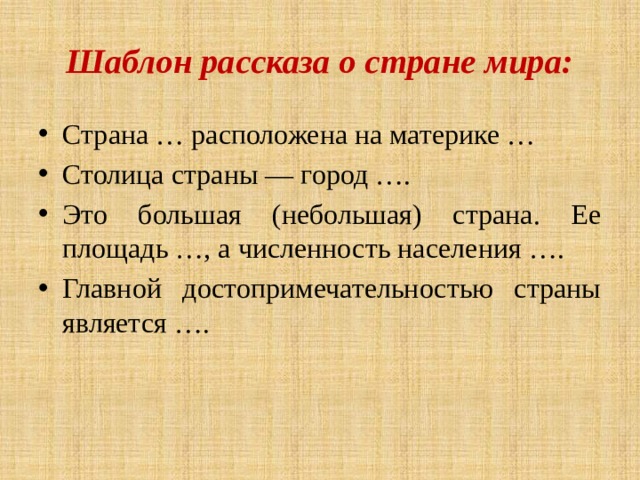 Шаблон рассказа о стране мира: Страна … расположена на материке … Столица страны — город …. Это большая (небольшая) страна. Ее площадь …, а численность населения …. Главной достопримечательностью страны является …. 