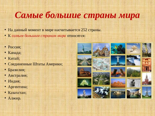 Самые большие страны мира На данный момент в мире насчитывается 252 страны. К самым большим странам мира относятся: Россия; Канада; Китай; Соединенные Штаты Америки; Бразилия; Австралия; Индия; Аргентина; Казахстан; Алжир. 