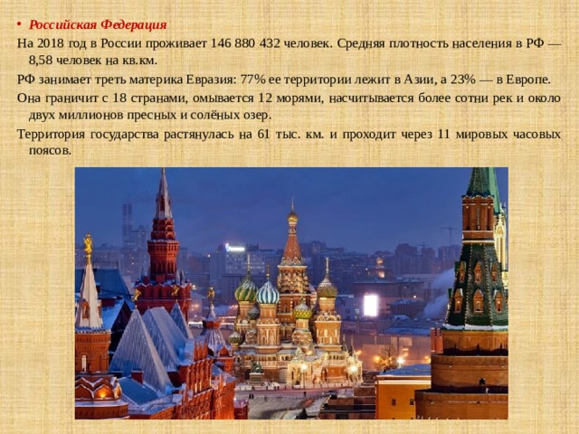 Российская Федерация На 2018 год в России проживает 146 880 432 человек. Средняя плотность населения в РФ — 8,58 человек на кв.км. РФ занимает треть материка Евразия: 77% ее территории лежит в Азии, а 23% — в Европе. Она граничит с 18 странами, омывается 12 морями, насчитывается более сотни рек и около двух миллионов пресных и солёных озер. Территория государства растянулась на 61 тыс. км. и проходит через 11 мировых часовых поясов. 