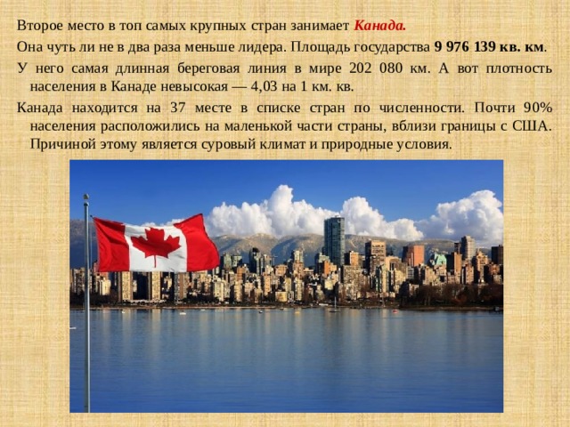 Второе место в топ самых крупных стран занимает  Канада. Она чуть ли не в два раза меньше лидера. Площадь государства  9 976 139 кв. км . У него самая длинная береговая линия в мире 202 080 км. А вот плотность населения в Канаде невысокая — 4,03 на 1 км. кв. Канада находится на 37 месте в списке стран по численности. Почти 90% населения расположились на маленькой части страны, вблизи границы с США. Причиной этому является суровый климат и природные условия. 