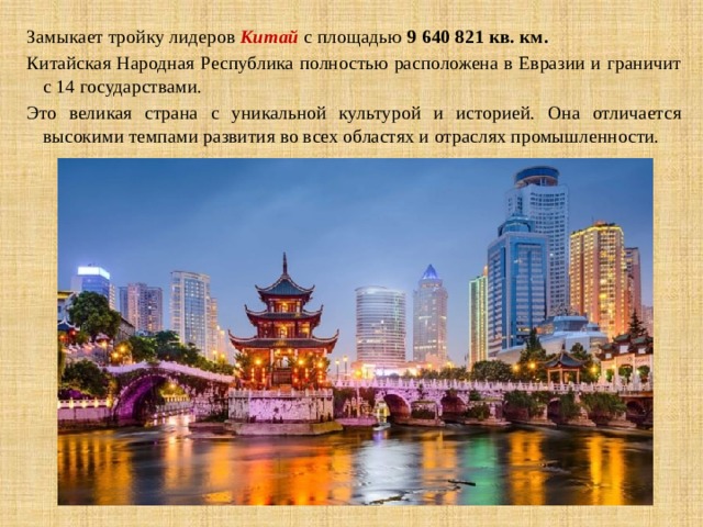 Замыкает тройку лидеров  Китай  с площадью  9 640 821 кв. км.  Китайская Народная Республика полностью расположена в Евразии и граничит с 14 государствами. Это великая страна с уникальной культурой и историей. Она отличается высокими темпами развития во всех областях и отраслях промышленности. 