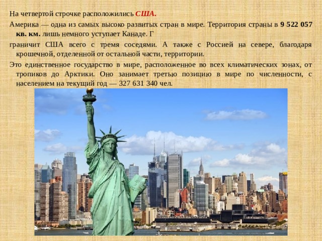 На четвертой строчке расположились  США.  Америка — одна из самых высоко развитых стран в мире. Территория страны в  9 522 057 кв. км.  лишь немного уступает Канаде. Г граничит США всего с тремя соседями. А также с Россией на севере, благодаря крошечной, отделенной от остальной части, территории. Это единственное государство в мире, расположенное во всех климатических зонах, от тропиков до Арктики. Оно занимает третью позицию в мире по численности, с населением на текущий год — 327 631 340 чел. 