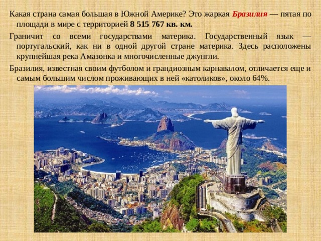Какая страна самая большая в   Южной Америке? Это жаркая Бразилия — пятая по площади в мире с территорией  8 515 767 кв. км.   Граничит со всеми государствами материка. Государственный язык — португальский, как ни в одной другой стране материка. Здесь расположены крупнейшая река Амазонка и многочисленные джунгли. Бразилия, известная своим футболом и грандиозным карнавалом, отличается еще и самым большим числом проживающих в ней «католиков», около 64%. 