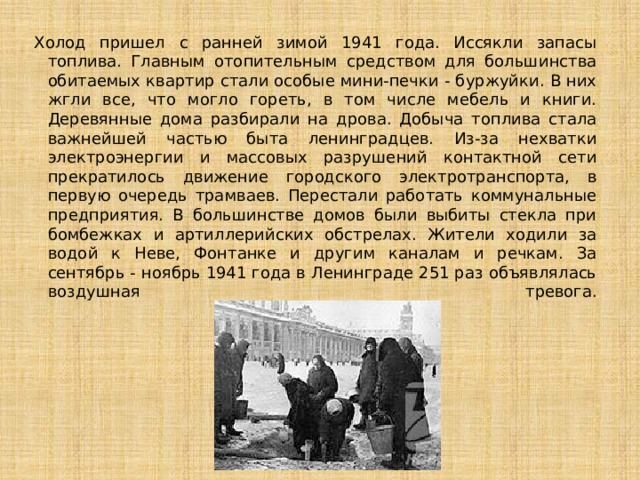 Холод пришел с ранней зимой 1941 года. Иссякли запасы топлива. Главным отопительным средством для большинства обитаемых квартир стали особые мини-печки - буржуйки. В них жгли все, что могло гореть, в том числе мебель и книги. Деревянные дома разбирали на дрова. Добыча топлива стала важнейшей частью быта ленинградцев. Из-за нехватки электроэнергии и массовых разрушений контактной сети прекратилось движение городского электротранспорта, в первую очередь трамваев. Перестали работать коммунальные предприятия. В большинстве домов были выбиты стекла при бомбежках и артиллерийских обстрелах. Жители ходили за водой к Неве, Фонтанке и другим каналам и речкам. За сентябрь - ноябрь 1941 года в Ленинграде 251 раз объявлялась воздушная тревога.   