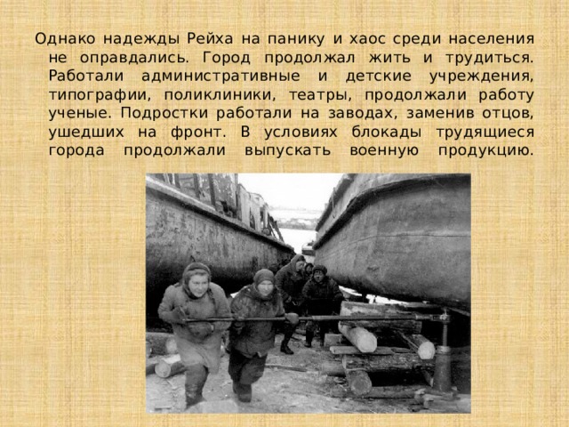 Однако надежды Рейха на панику и хаос среди населения не оправдались. Город продолжал жить и трудиться. Работали административные и детские учреждения, типографии, поликлиники, театры, продолжали работу ученые. Подростки работали на заводах, заменив отцов, ушедших на фронт. В условиях блокады трудящиеся города продолжали выпускать военную продукцию.   