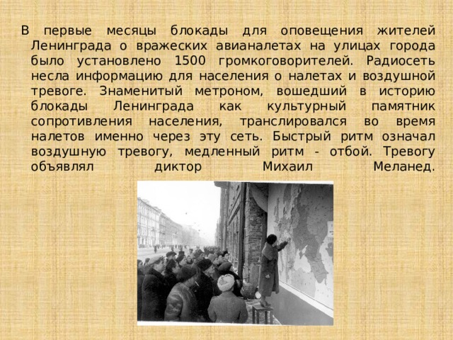 В первые месяцы блокады для оповещения жителей Ленинграда о вражеских авианалетах на улицах города было установлено 1500 громкоговорителей. Радиосеть несла информацию для населения о налетах и воздушной тревоге. Знаменитый метроном, вошедший в историю блокады Ленинграда как культурный памятник сопротивления населения, транслировался во время налетов именно через эту сеть. Быстрый ритм означал воздушную тревогу, медленный ритм - отбой. Тревогу объявлял диктор Михаил Меланед.   