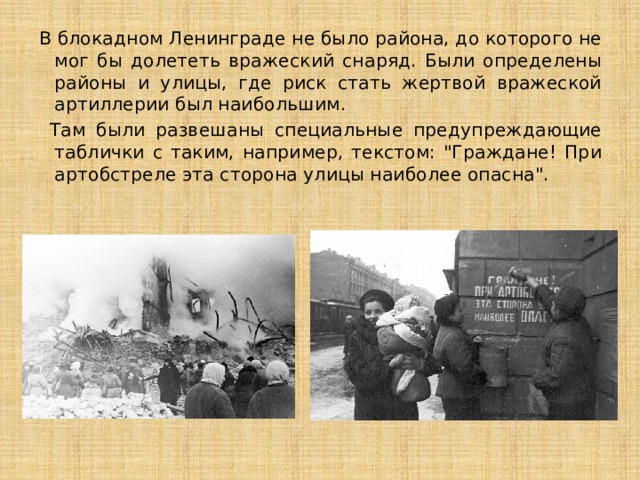 В блокадном Ленинграде не было района, до которого не мог бы долететь вражеский снаряд. Были определены районы и улицы, где риск стать жертвой вражеской артиллерии был наибольшим.  Там были развешаны специальные предупреждающие таблички с таким, например, текстом: 