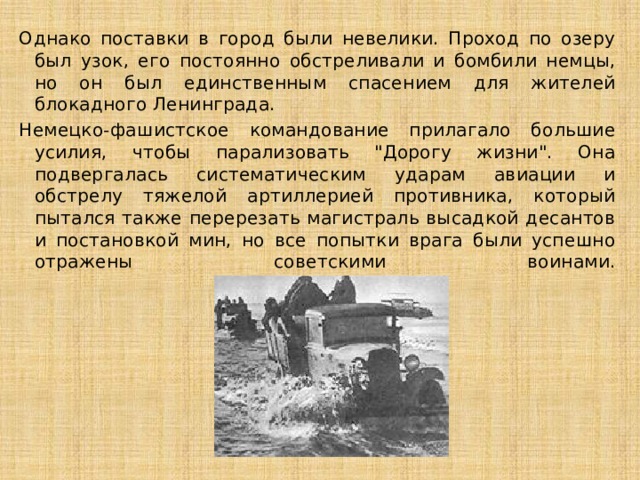 Однако поставки в город были невелики. Проход по озеру был узок, его постоянно обстреливали и бомбили немцы, но он был единственным спасением для жителей блокадного Ленинграда. Немецко-фашистское командование прилагало большие усилия, чтобы парализовать 