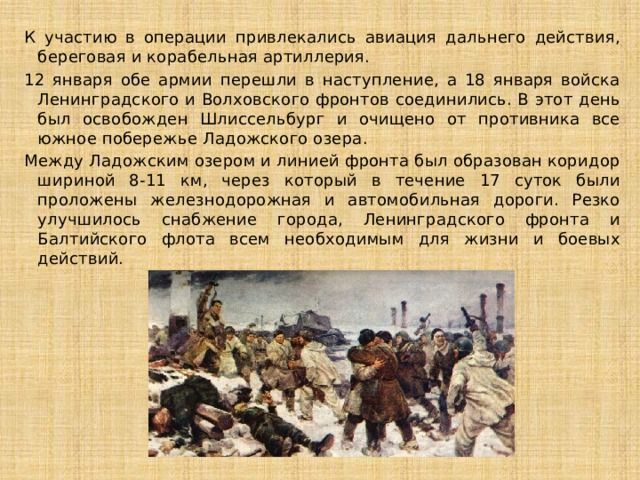 К участию в операции привлекались авиация дальнего действия, береговая и корабельная артиллерия. 12 января обе армии перешли в наступление, а 18 января войска Ленинградского и Волховского фронтов соединились. В этот день был освобожден Шлиссельбург и очищено от противника все южное побережье Ладожского озера. Между Ладожским озером и линией фронта был образован коридор шириной 8-11 км, через который в течение 17 суток были проложены железнодорожная и автомобильная дороги. Резко улучшилось снабжение города, Ленинградского фронта и Балтийского флота всем необходимым для жизни и боевых действий.   