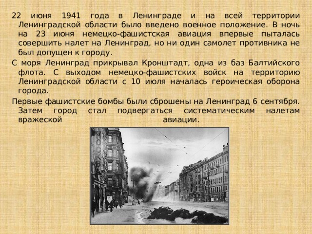 22 июня 1941 года в Ленинграде и на всей территории Ленинградской области было введено военное положение. В ночь на 23 июня немецко-фашистская авиация впервые пыталась совершить налет на Ленинград, но ни один самолет противника не был допущен к городу. С моря Ленинград прикрывал Кронштадт, одна из баз Балтийского флота. С выходом немецко-фашистских войск на территорию Ленинградской области с 10 июля началась героическая оборона города. Первые фашистские бомбы были сброшены на Ленинград 6 сентября. Затем город стал подвергаться систематическим налетам вражеской авиации.   