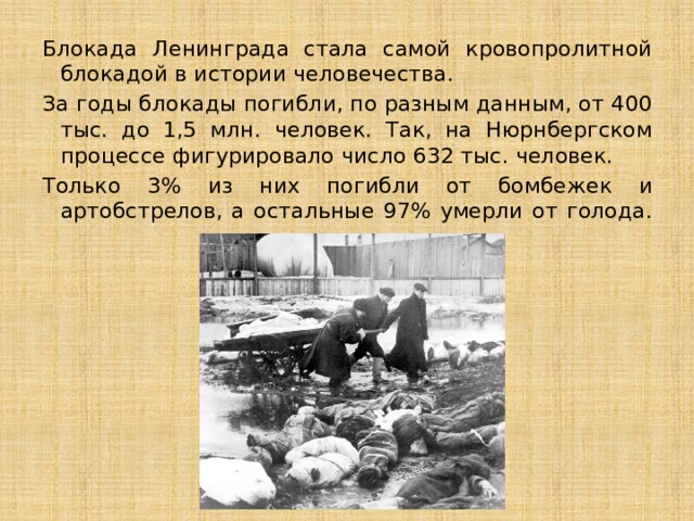 Блокада Ленинграда стала самой кровопролитной блокадой в истории человечества. За годы блокады погибли, по разным данным, от 400 тыс. до 1,5 млн. человек. Так, на Нюрнбергском процессе фигурировало число 632 тыс. человек. Только 3% из них погибли от бомбежек и артобстрелов, а остальные 97% умерли от голода.   