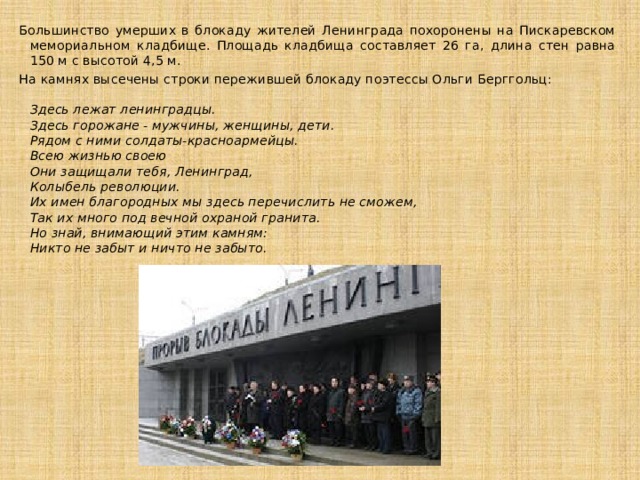 Большинство умерших в блокаду жителей Ленинграда похоронены на Пискаревском мемориальном кладбище. Площадь кладбища составляет 26 га, длина стен равна 150 м с высотой 4,5 м. На камнях высечены строки пережившей блокаду поэтессы Ольги Берггольц:    Здесь лежат ленинградцы.  Здесь горожане - мужчины, женщины, дети.  Рядом с ними солдаты-красноармейцы.  Всею жизнью своею  Они защищали тебя, Ленинград,  Колыбель революции.  Их имен благородных мы здесь перечислить не сможем,  Так их много под вечной охраной гранита.  Но знай, внимающий этим камням:  Никто не забыт и ничто не забыто.   