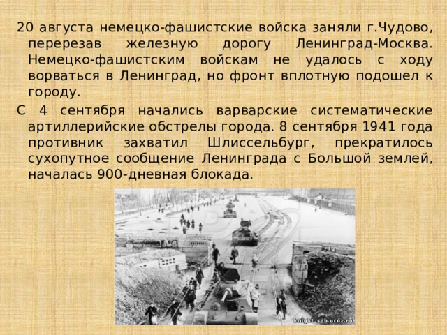 20 августа немецко-фашистские войска заняли г.Чудово, перерезав железную дорогу Ленинград-Москва. Немецко-фашистским войскам не удалось с ходу ворваться в Ленинград, но фронт вплотную подошел к городу. С 4 сентября начались варварские систематические артиллерийские обстрелы города. 8 сентября 1941 года противник захватил Шлиссельбург, прекратилось сухопутное сообщение Ленинграда с Большой землей, началась 900-дневная блокада. 