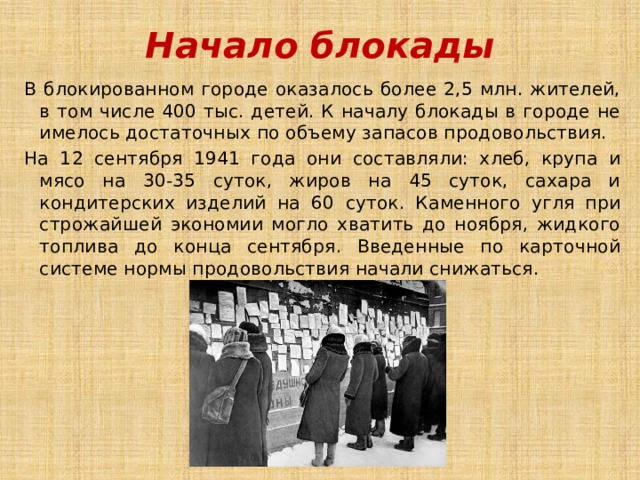 Начало блокады В блокированном городе оказалось более 2,5 млн. жителей, в том числе 400 тыс. детей. К началу блокады в городе не имелось достаточных по объему запасов продовольствия. На 12 сентября 1941 года они составляли: хлеб, крупа и мясо на 30-35 суток, жиров на 45 суток, сахара и кондитерских изделий на 60 суток. Каменного угля при строжайшей экономии могло хватить до ноября, жидкого топлива до конца сентября. Введенные по карточной системе нормы продовольствия начали снижаться. 