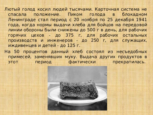 Лютый голод косил людей тысячами. Карточная система не спасала положение. Пиком голода в блокадном Ленинграде стал период с 20 ноября по 25 декабря 1941 года, когда нормы выдачи хлеба для бойцов на передовой линии обороны были снижены до 500 г в день, для рабочих горячих цехов - до 375 г, для рабочих остальных производств и инженеров - до 250 г, для служащих, иждивенцев и детей - до 125 г. На 50 процентов данный хлеб состоял из несъедобных примесей, заменявших муку. Выдача других продуктов в этот период фактически прекратилась.    