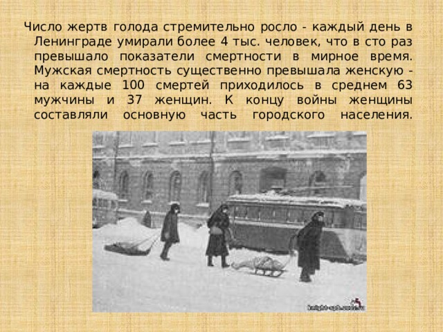 Число жертв голода стремительно росло - каждый день в Ленинграде умирали более 4 тыс. человек, что в сто раз превышало показатели смертности в мирное время. Мужская смертность существенно превышала женскую - на каждые 100 смертей приходилось в среднем 63 мужчины и 37 женщин. К концу войны женщины составляли основную часть городского населения.   