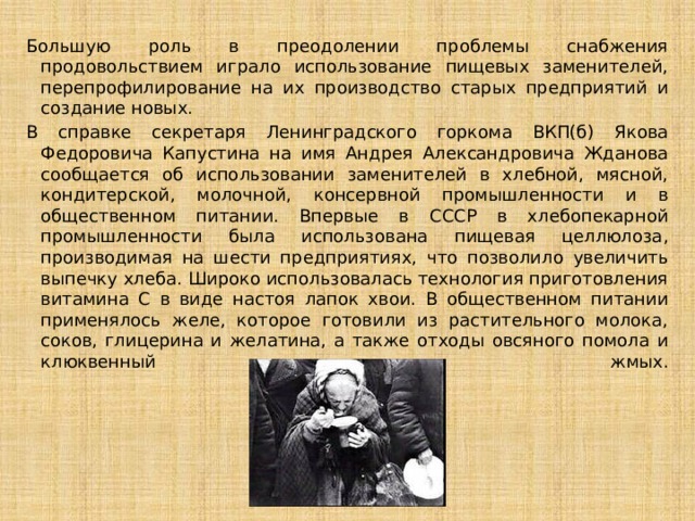 Большую роль в преодолении проблемы снабжения продовольствием играло использование пищевых заменителей, перепрофилирование на их производство старых предприятий и создание новых. В справке секретаря Ленинградского горкома ВКП(б) Якова Федоровича Капустина на имя Андрея Александровича Жданова сообщается об использовании заменителей в хлебной, мясной, кондитерской, молочной, консервной промышленности и в общественном питании. Впервые в СССР в хлебопекарной промышленности была использована пищевая целлюлоза, производимая на шести предприятиях, что позволило увеличить выпечку хлеба. Широко использовалась технология приготовления витамина С в виде настоя лапок хвои. В общественном питании применялось желе, которое готовили из растительного молока, соков, глицерина и желатина, а также отходы овсяного помола и клюквенный жмых.   