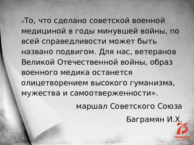 « То, что сделано советской военной медициной в годы минувшей войны, по всей справедливости может быть названо подвигом. Для нас, ветеранов Великой Отечественной войны, образ военного медика останется олицетворением высокого гуманизма, мужества и самоотверженности». маршал Советского Союза Баграмян И.Х. 
