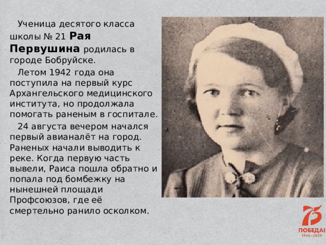 Ученица десятого класса школы № 21 Рая Первушина родилась в городе Бобруйске. Летом 1942 года она поступила на первый курс Архангельского медицинского института, но продолжала помогать раненым в госпитале. 24 августа вечером начался первый авианалёт на город. Раненых начали выводить к реке. Когда первую часть вывели, Раиса пошла обратно и попала под бомбежку на нынешней площади Профсоюзов, где её смертельно ранило осколком. 