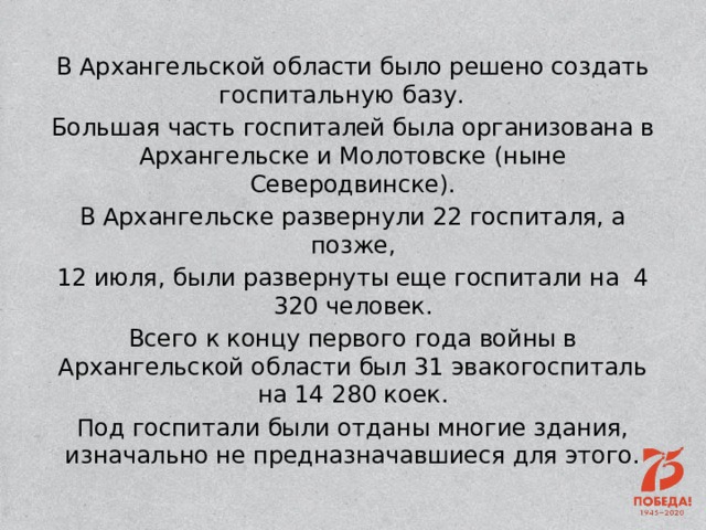 В Архангельской области было решено создать госпитальную базу.   Большая часть госпиталей была организована в Архангельске и Молотовске (ныне Северодвинске). В Архангельске развернули 22 госпиталя, а позже, 12 июля, были развернуты еще госпитали на 4 320 человек. Всего к концу первого года войны в Архангельской области был 31 эвакогоспиталь на 14 280 коек. Под госпитали были отданы многие здания, изначально не предназначавшиеся для этого. 
