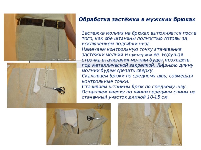 Обработка застёжки в мужских брюках Застежка молния на брюках выполняется после того, как обе штанины полностью готовы за исключением подгибки низа.  Намечаем контрольную точку втачивания застежки молнии и примеряем её. Будущая строчка втачивания молнии будет проходить под металлической закрепкой. Лишнюю длину молнии будем срезать сверху.  Скалываем брюки по среднему шву, совмещая контрольные точки.  Стачиваем штанины брюк по среднему шву. Оставляем вверху по линии середины спины не стачанный участок длиной 10-15 см. 