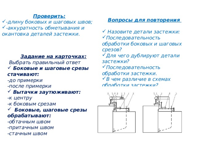 Проверить: -длину боковых и шаговых швов; -аккуратность обметывания и окантовка деталей застежки. Вопросы для повторения    Назовите детали застежки: Последовательность обработки боковых и шаговых срезов? Для чего дублируют детали застежки? Последовательность обработки застежки. В чем различие в схемах обработки застежки? Задание на карточках:  Выбрать правильный ответ  Боковые и шаговые срезы стачивают: -до примерки -после примерки  Вытачки заутюживают: -к центру -к боковым срезам  Боковые, шаговые срезы обрабатывают: -обтачным швом -притачным швом -стачным швом 