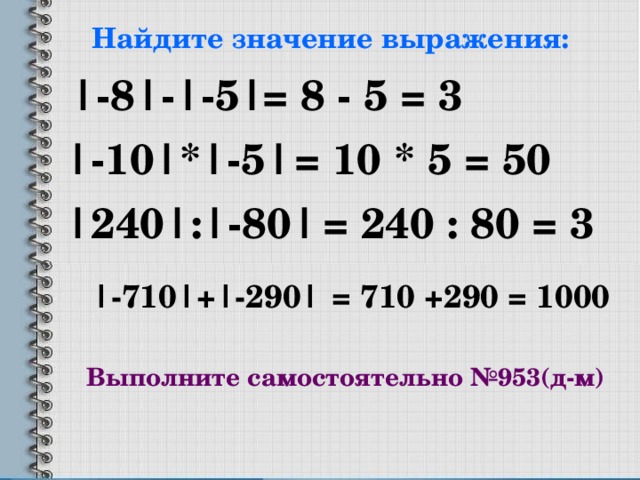 Найдите значение выражения: |-8|-|-5| = 8  -  5 = 3 |-10|*|-5| = 10 *  5 = 50 |240| : |- 80 |  = 240 : 80 = 3 | -710 | + |- 290 | = 710 +290 = 1000 Выполните самостоятельно №953(д-м) 