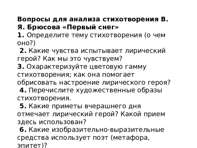Вопросы для анализа стихотворения В. Я. Брюсова «Первый снег» 1.  Определите тему стихотворения (о чем оно?)   2.  Какие чувства испытывает лирический герой? Как мы это чувствуем?  3.  Охарактеризуйте цветовую гамму стихотворения; как она помогает обрисовать настроение лирического героя?   4.  Перечислите художественные образы стихотворения.   5.  Какие приметы вчерашнего дня отмечает лирический герой? Какой прием здесь использован?   6.  Какие изобразительно-выразительные средства использует поэт (метафора, эпитет)?   7.  Какие чувства и мысли вызвало у вас это стихотворение? 