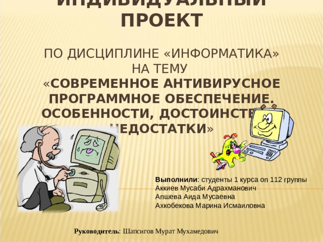 ИНДИВИДУАЛЬНЫЙ ПРОЕКТ   ПО ДИСЦИПЛИНЕ «ИНФОРМАТИКА»  НА ТЕМУ  « СОВРЕМЕННОЕ АНТИВИРУСНОЕ ПРОГРАММНОЕ ОБЕСПЕЧЕНИЕ. ОСОБЕННОСТИ, ДОСТОИНСТВА И НЕДОСТАТКИ » Выполнили : студенты 1 курса оп 112 группы Аккиев Мусаби Адрахманович Апшева Аида Мусаевна Ахкобекова Марина Исмаиловна Руководитель : Шапсигов Мурат Мухамедович 
