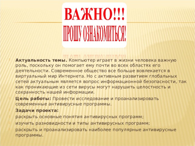 Актуальность темы. Компьютер играет в жизни человека важную роль, поскольку он помогает ему почти во всех областях его деятельности. Современное общество все больше вовлекается в виртуальный мир Интернета. Но с активным развитием глобальных сетей актуальным является вопрос информационной безопасности, так как проникающие из сети вирусы могут нарушить целостность и сохранность нашей информации. Цель работы: Провести исследование и проанализировать современные антивирусные программы. Задачи проекта: раскрыть основные понятия антивирусных программ; изучить разновидности и типы антивирусных программ; раскрыть и проанализировать наиболее популярные антивирусные программы.  