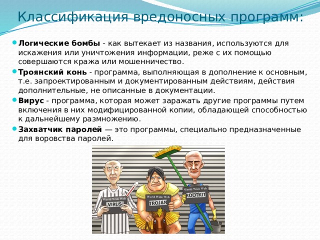 Классификация вредоносных программ:   Логические бомбы - как вытекает из названия, используются для искажения или уничтожения информации, реже с их помощью совершаются кража или мошенничество. Троянский конь - программа, выполняющая в дополнение к основным, т.е. запроектированным и документированным действиям, действия дополнительные, не описанные в документации. Вирус - программа, которая может заражать другие программы путем включения в них модифицированной копии, обладающей способностью к дальнейшему размножению. Захватчик паролей — это программы, специально предназначенные для воровства паролей. 
