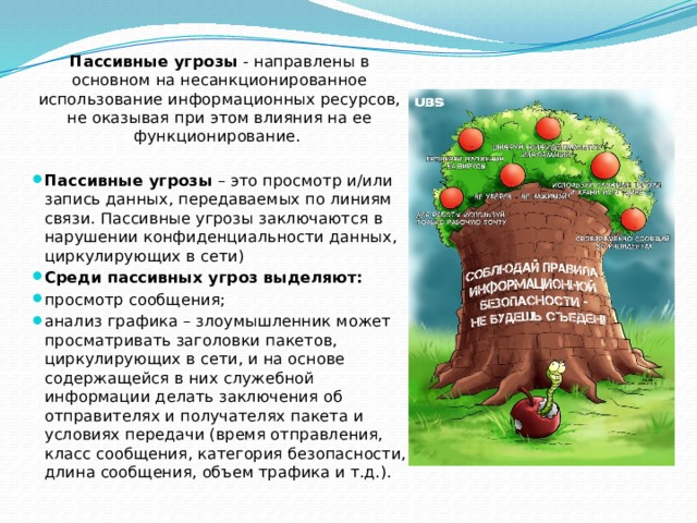 Пассивные угрозы - направлены в основном на несанкционированное использование информационных ресурсов, не оказывая при этом влияния на ее функционирование.  Пассивные угрозы  – это просмотр и/или запись данных, передаваемых по линиям связи. Пассивные угрозы заключаются в нарушении конфиденциальности данных, циркулирующих в сети) Среди пассивных угроз выделяют: просмотр сообщения; анализ графика – злоумышленник может просматривать заголовки пакетов, циркулирующих в сети, и на основе содержащейся в них служебной информации делать заключения об отправителях и получателях пакета и условиях передачи (время отправления, класс сообщения, категория безопасности, длина сообщения, объем трафика и т.д.).  