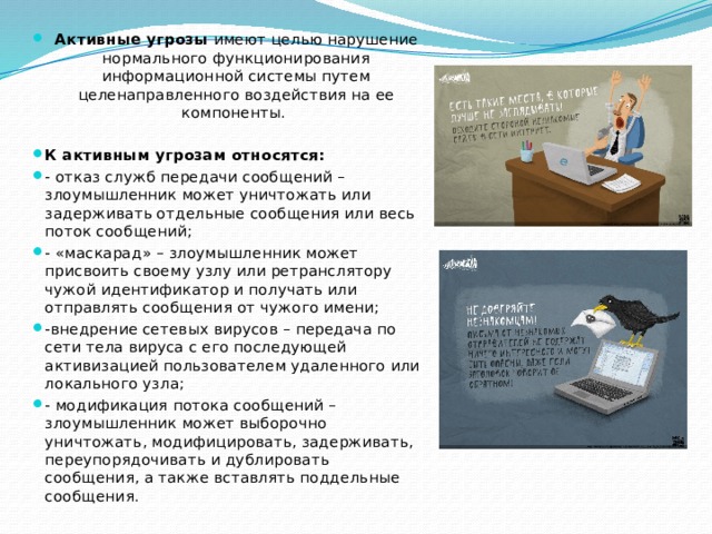 Активные угрозы имеют целью нарушение нормального функционирования информационной системы путем целенаправленного воздействия на ее компоненты.  К активным угрозам относятся: - отказ служб передачи сообщений – злоумышленник может уничтожать или задерживать отдельные сообщения или весь поток сообщений; - «маскарад» – злоумышленник может присвоить своему узлу или ретранслятору чужой идентификатор и получать или отправлять сообщения от чужого имени; -внедрение сетевых вирусов – передача по сети тела вируса с его последующей активизацией пользователем удаленного или локального узла; - модификация потока сообщений – злоумышленник может выборочно уничтожать, модифицировать, задерживать, переупорядочивать и дублировать сообщения, а также вставлять поддельные сообщения. 