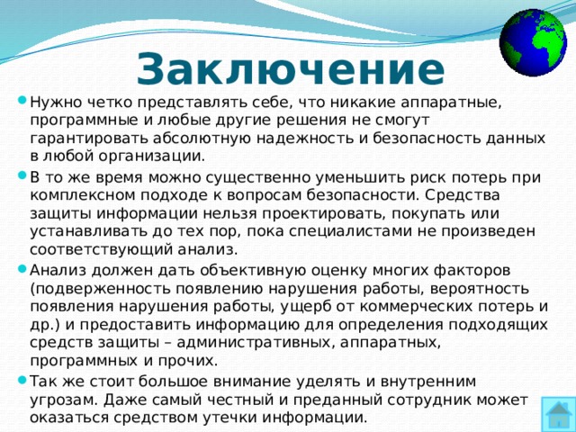 Заключение Нужно четко представлять себе, что никакие аппаратные, программные и любые другие решения не смогут гарантировать абсолютную надежность и безопасность данных в любой организации. В то же время можно существенно уменьшить риск потерь при комплексном подходе к вопросам безопасности. Средства защиты информации нельзя проектировать, покупать или устанавливать до тех пор, пока специалистами не произведен соответствующий анализ. Анализ должен дать объективную оценку многих факторов (подверженность появлению нарушения работы, вероятность появления нарушения работы, ущерб от коммерческих потерь и др.) и предоставить информацию для определения подходящих средств защиты – административных, аппаратных, программных и прочих. Так же стоит большое внимание уделять и внутренним угрозам. Даже самый честный и преданный сотрудник может оказаться средством утечки информации. 