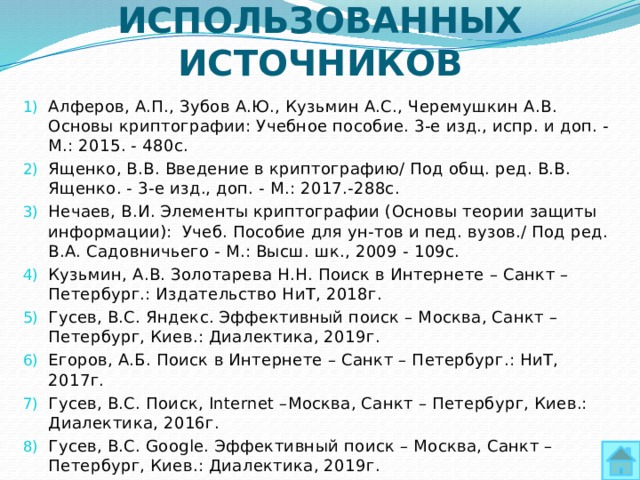 СПИСОК ИСПОЛЬЗОВАННЫХ ИСТОЧНИКОВ Алферов, А.П., Зубов А.Ю., Кузьмин А.С., Черемушкин А.В. Основы криптографии: Учебное пособие. 3-е изд., испр. и доп. - М.: 2015. - 480с. Ященко, В.В. Введение в криптографию/ Под общ. ред. В.В. Ященко. - 3-е изд., доп. - М.: 2017.-288с. Нечаев, В.И. Элементы криптографии (Основы теории защиты информации): Учеб. Пособие для ун-тов и пед. вузов./ Под ред. В.А. Садовничьего - М.: Высш. шк., 2009 - 109с. Кузьмин, А.В. Золотарева Н.Н. Поиск в Интернете – Санкт – Петербург.: Издательство НиТ, 2018г. Гусев, В.С. Яндекс. Эффективный поиск – Москва, Санкт – Петербург, Киев.: Диалектика, 2019г. Егоров, А.Б. Поиск в Интернете – Санкт – Петербург.: НиТ, 2017г. Гусев, В.С. Поиск, Internet –Москва, Санкт – Петербург, Киев.: Диалектика, 2016г. Гусев, В.С. Google. Эффективный поиск – Москва, Санкт – Петербург, Киев.: Диалектика, 2019г. 
