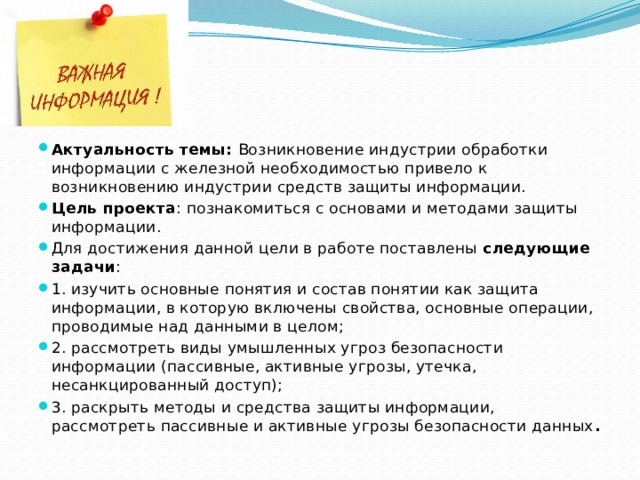Актуальность темы: Возникновение индустрии обработки информации с железной необходимостью привело к возникновению индустрии средств защиты информации. Цель проекта : познакомиться с основами и методами защиты информации. Для достижения данной цели в работе поставлены следующие задачи : 1. изучить основные понятия и состав понятии как защита информации, в которую включены свойства, основные операции, проводимые над данными в целом; 2. рассмотреть виды умышленных угроз безопасности информации (пассивные, активные угрозы, утечка, несанкцированный доступ); 3. раскрыть методы и средства защиты информации, рассмотреть пассивные и активные угрозы безопасности данных . 