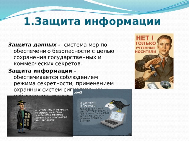 1.Защита информации Защита данных - система мер по обеспечению безопасности с целью сохранения государственных и коммерческих секретов. Защита информации - обеспечивается соблюдением режима секретности, применением охранных систем сигнализации и наблюдения, использованием шифров и паролей. 