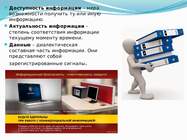 Доступность информации – мера возможности получить ту или иную информацию. Актуальность информации – степень соответствия информации текущему моменту времени. Данные – диалектическая составная часть информации. Они представляют собой зарегистрированные сигналы . 